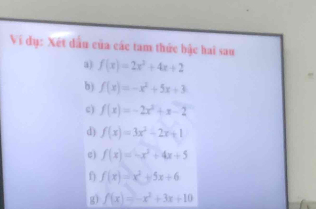 Ví dụ: Xét dấu của các tam thức bậc hai sau 
a) f(x)=2x^2+4x+2
b) f(x)=-x^2+5x+3
c) f(x)=-2x^2+x-2
d) f(x)=3x^2-2x+1
e) f(x)=-x^2+4x+5
f f(x)=x^2+5x+6
g) f(x)=-x^2+3x+10