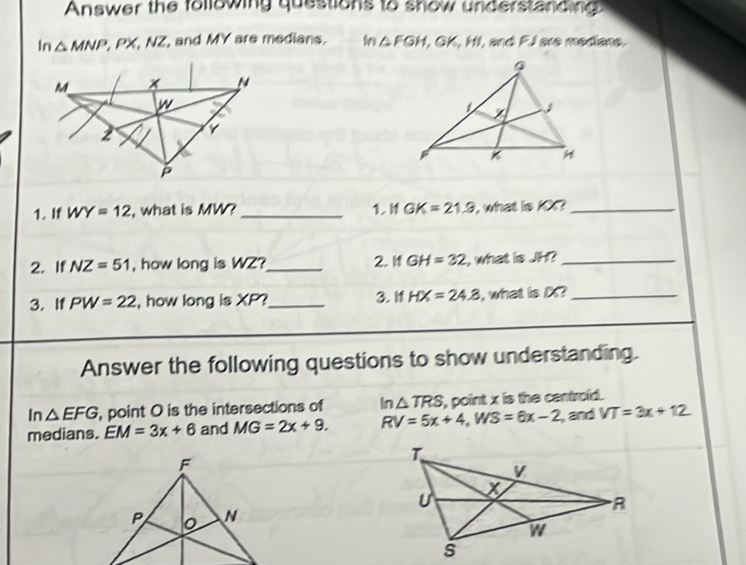 Answer the following questions to show understanding 
In △ MNP , PX, NZ, and MY are medians. Mn △ FGH, GK, HI, , and F.I are mediane. 
1. If WY=12 , what is MW? _1. GK=21.9 , what is 10?_ 
2. If NZ=51 , how long is WZ?_ 2. I GH=32 , what is JH?_ 
3. If PW=22 , how long is XP?_ 3. If HX=24.8 , what is D?_ 
Answer the following questions to show understanding. 
In △ EFG , point O is the intersections of In△ TRS , point x is the centroid . 
medians. EM=3x+6 and MG=2x+9. RV=5x+4, WS=6x-2 , and VT=3x+12