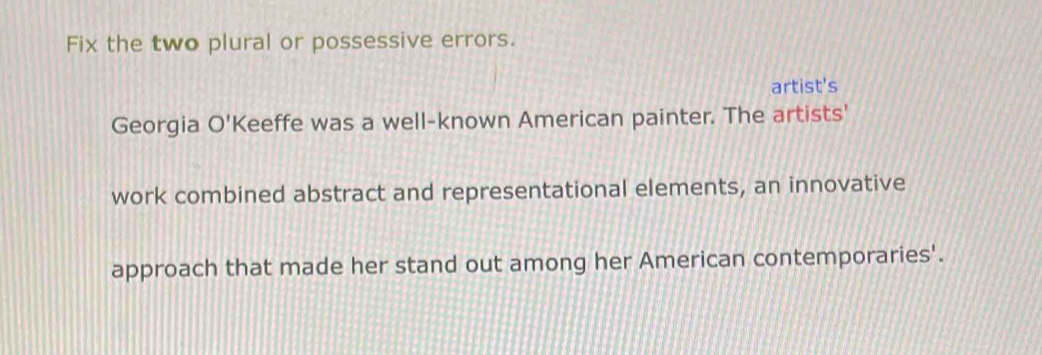 Fix the two plural or possessive errors. 
artist's 
Georgia O'I Keeffe was a well-known American painter. The artists' 
work combined abstract and representational elements, an innovative 
approach that made her stand out among her American contemporaries'.