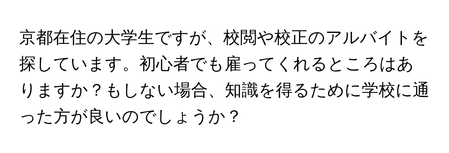 京都在住の大学生ですが、校閲や校正のアルバイトを探しています。初心者でも雇ってくれるところはありますか？もしない場合、知識を得るために学校に通った方が良いのでしょうか？