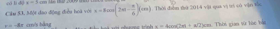 có li độ x=5cm Tần thứ 2009 thêo cm
Câu 53. Một dao động điều hoà với x=8cos (2π t- π /6 )(cm). Thời điểm thứ 2014 vật qua vị trí có vận tốc
v=-8π cm/s bang . Thời gian từ lúc bắt 
ới nhượng trình x=4cos (2π t+π /2)cm