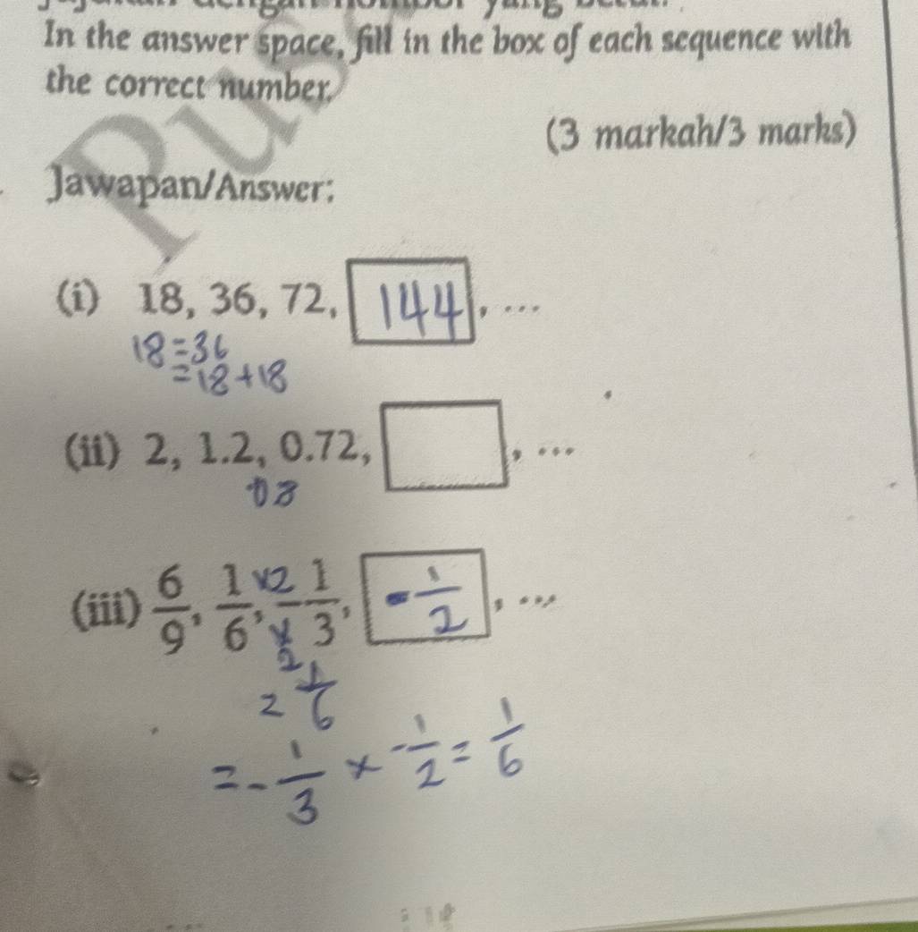 In the answer space, fill in the box of each sequence with 
the correct number. 
(3 markah/3 marks) 
Jawapan/Answer: 
(i) 18, 36, 7 2
(ii) 2, 1.2, 0.72 a ,. 
(iii)
^9.