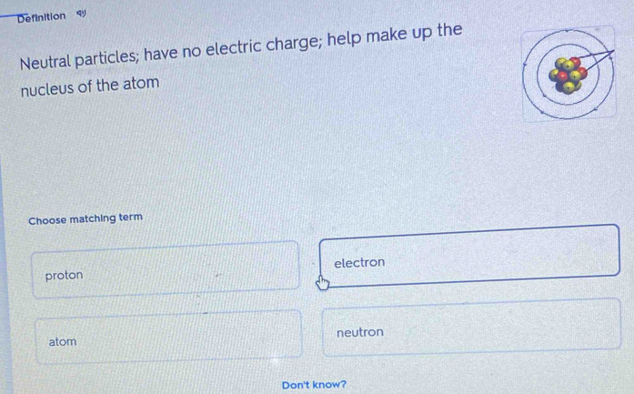 Definition 
Neutral particles; have no electric charge; help make up the
nucleus of the atom
Choose matching term
proton electron
atom neutron
Don't know?