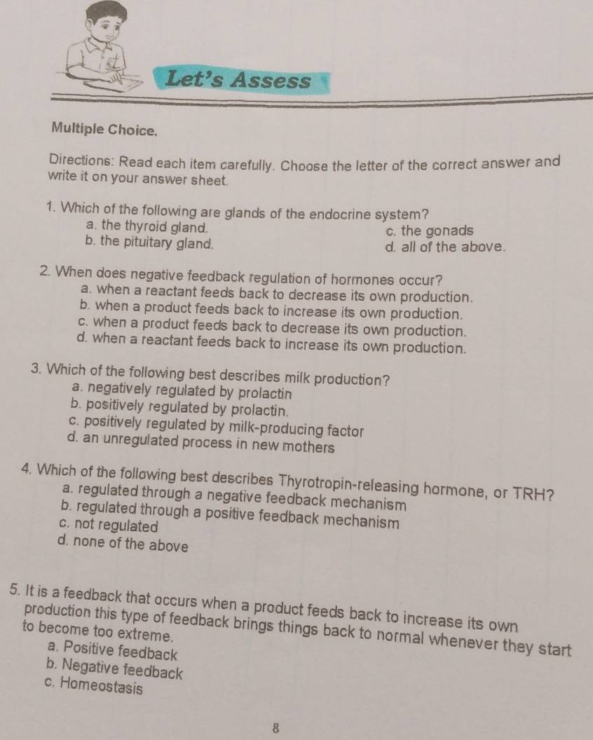 Let's Assess
Multiple Choice.
Directions: Read each item carefully. Choose the letter of the correct answer and
write it on your answer sheet.
1. Which of the following are glands of the endocrine system?
a. the thyroid gland. c. the gonads
b. the pituitary gland. d. all of the above.
2. When does negative feedback regulation of hormones occur?
a. when a reactant feeds back to decrease its own production.
b. when a product feeds back to increase its own production.
c. when a product feeds back to decrease its own production.
d. when a reactant feeds back to increase its own production.
3. Which of the following best describes milk production?
a. negatively regulated by prolactin
b. positively regulated by prolactin.
c. positively regulated by milk-producing factor
d. an unregulated process in new mothers
4. Which of the following best describes Thyrotropin-releasing hormone, or TRH?
a. regulated through a negative feedback mechanism
b. regulated through a positive feedback mechanism
c. not regulated
d. none of the above
5. It is a feedback that occurs when a product feeds back to increase its own
production this type of feedback brings things back to normal whenever they start
to become too extreme.
a. Positive feedback
b. Negative feedback
c. Homeostasis
8