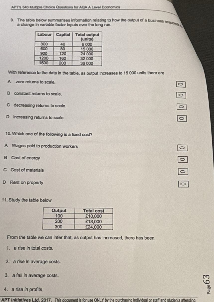 APT's 540 Multiple Choice Questions for AQA A Level Economics
9. The table below summarises information relating to how the output of a business responds 
a change in variable factor inputs over the long run.
With reference to the data in the table, as output increases to 15 000 units there are
A zero returns to scale.
B constant returns to scale.
C decreasing returns to scale.
。
D increasing returns to scale o
10. Which one of the following is a fixed cost?
A Wages paid to production workers
B Cost of energy
C Cost of materials
D Rent on property
。
11. Study the table below
From the table we can infer that, as output has increased, there has been
1. a rise in total costs.
2. a rise in average costs.
3. a fall in average costs.
4. a rise in profits.
APT Initiatives Ltd. 2017. This document is for use ONLY by the purchasing individual or staff and students attending