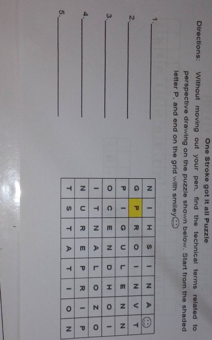 One Stroke got it all Puzzle 
Directions: Without moving out your pen, find the technical terms related to 
perspective drawing on the puzzle shown below. Start from the shaded 
letter P. and end on the grid with smiley _ ^circ  
1._ 
2._ 
3._ 
4._ 
5._