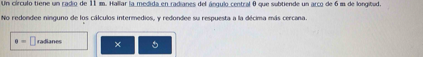 Un círculo tiene un radio de 11 m. Hallar la medida en radianes del ángulo central θ que subtiende un arco de 6 m de longitud. 
No redondee ninguno de los cálculos intermedios, y redondee su respuesta a la décima más cercana.
θ =□ radianes 
× 6