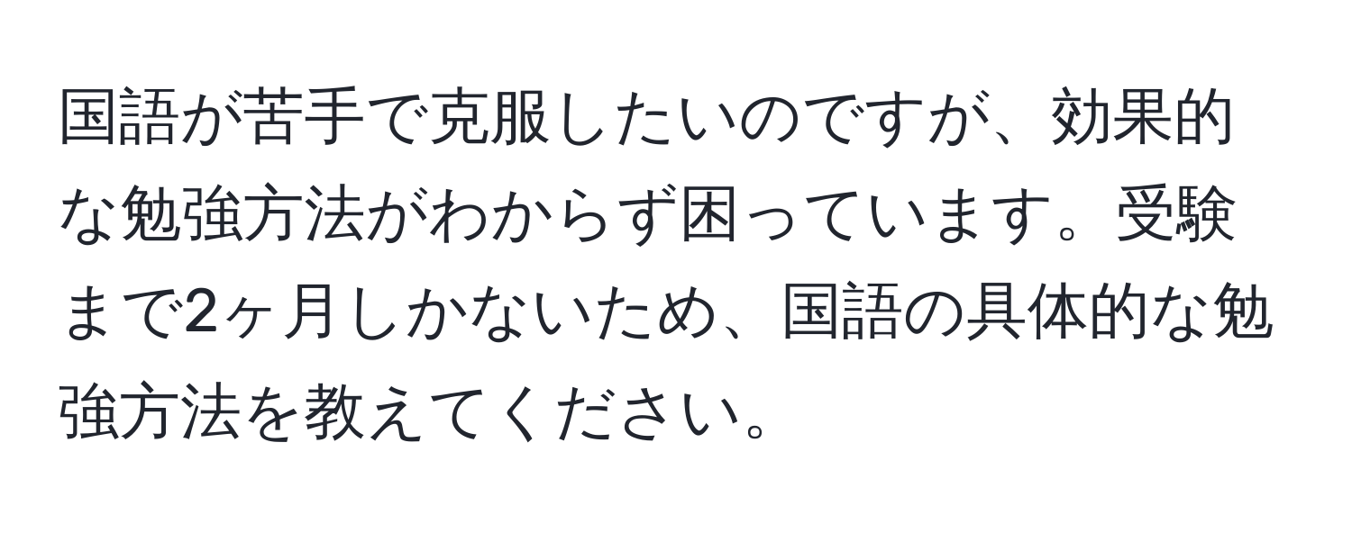 国語が苦手で克服したいのですが、効果的な勉強方法がわからず困っています。受験まで2ヶ月しかないため、国語の具体的な勉強方法を教えてください。