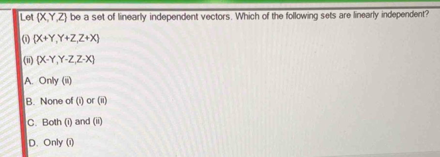 Let  X,Y,Z be a set of linearly independent vectors. Which of the following sets are linearly independent?
(1)  X+Y,Y+Z,Z+X
(ii)  X-Y,Y-Z,Z-X
A. Only (ii)
B. None of (i) or (ii)
C. Both (i) and (ii)
D. Only (i)