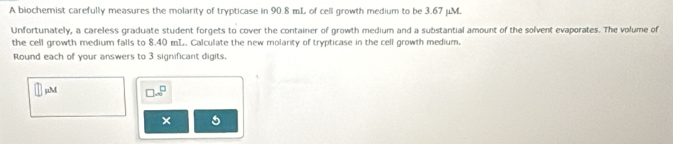 A biochemist carefully measures the molarity of trypticase in 90.8 mL of cell growth medium to be 3.67 μM
Unfortunately, a careless graduate student forgets to cover the container of growth medium and a substantial amount of the solvent evaporates. The volume of 
the cell growth medium falls to 8.40 mL. Calculate the new molarity of trypticase in the cell growth medium, 
Round each of your answers to 3 significant digits. 
jM
□ .∈fty^(□)
×