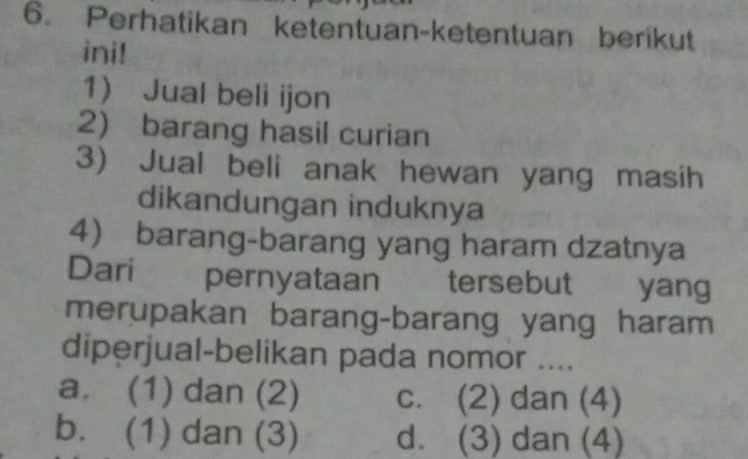 Perhatikan ketentuan-ketentuan berikut
ini!
1 Jual beli ijon
2) barang hasil curian
3) Jual beli anak hewan yang masih
dikandungan induknya
4 barang-barang yang haram dzatnya
Dari pernyataan tersebut A yang
merupakan barang-barang yang haram
diperjual-belikan pada nomor ....
a. (1) dan (2) c. (2) dan (4)
b. (1) dan (3) d. (3) dan (4)