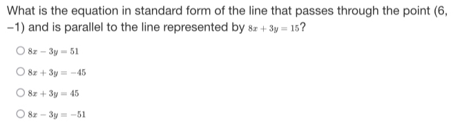 What is the equation in standard form of the line that passes through the point (6,
-1) and is parallel to the line represented by 8x+3y=15 ?
8x-3y=51
8x+3y=-45
8x+3y=45
8x-3y=-51