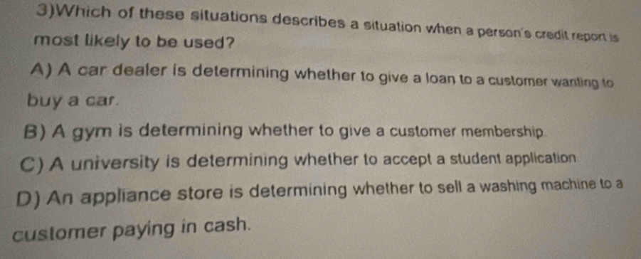 3)Which of these situations describes a situation when a person's credit report is
most likely to be used?
A) A car dealer is determining whether to give a loan to a customer wanting to
buy a car.
B) A gym is determining whether to give a customer membership
C) A university is determining whether to accept a student application
D) An appliance store is determining whether to sell a washing machine to a
customer paying in cash.