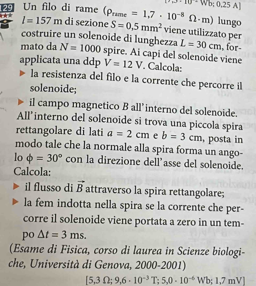 · 10=Wb;0,25A]
129 Un filo di rame (rho _rame=1,7· 10^(-8)Omega · m) lungo 
*★* l=157m di sezione S=0,5mm^2 viene utilizzato per 
costruire un solenoide di lunghezza L=30cm , for- 
mato da N=1000 spire. Ai capi del solenoide viene 
applicata una ddp V=12V. Calcola: 
la resistenza del filo e la corrente che percorre il 
solenoide; 
il campo magnetico B all’interno del solenoide. 
All’interno del solenoide si trova una piccola spira 
rettangolare di lati a=2cm e b=3cm , posta in 
modo tale che la normale alla spira forma un ango- 
lo phi =30° con la direzione dell’asse del solenoide. 
Calcola: 
il flusso di vector B attraverso la spira rettangolare; 
la fem indotta nella spira se la corrente che per- 
corre il solenoide viene portata a zero in un tem- 
po △ t=3ms. 
(Esame di Fisica, corso di laurea in Scienze biologi- 
che, Università di Genova, 2000-2001)
[5,3Omega ;9,6· 10^(-3)T;5,0· 10^(-6)Wb; 1,7m Vl