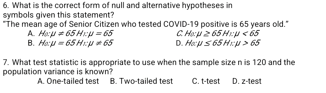 What is the correct form of null and alternative hypotheses in
symbols given this statement?
“The mean age of Senior Citizen who tested COVID-19 positive is 65 years old.”
A. Ho:mu != 65H_1:mu =65 C. Ho:mu ≥ 65H_1:mu <65</tex>
B. Ho:mu =65H_1:mu != 65 D. Ho:mu ≤ 65H_1:mu >65
7. What test statistic is appropriate to use when the sample size n is 120 and the
population variance is known?
A. One-tailed test B. Two-tailed test C. t-test D. z-test