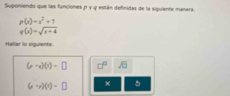 Suponiendo que las funciones ρ γ φ están definidas de la siguiente manera.
p(x)=x^2+7
q(x)=sqrt(x+4)
Hallar lo siguiente.
(p+q)(5)=□ □^(□) sqrt(□ )
(scirc p)(s)=□ ×