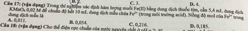 2
Câu 17: (vận dụng) Trong thí nghiệm xác định hàm lượng muối Fe(II) C.3. bằng dung dịch thuốc tím, cần 5,4 mL dung địch D. 4.
KMnO, 0,02 M đề chuẩn độ hết 10 mL dung dịch mẫu chứa Fe^(2+)
đung dịch mẫu là (trong môi trường acid). Nồng độ mol của Fe^(2+) trong
A. 0.011. B. 0,054. C. 0,216. D. 0,185.
Câu 18: (vận dụng) Cho thể điện cực chuẩn của nước nguyên chất ở n