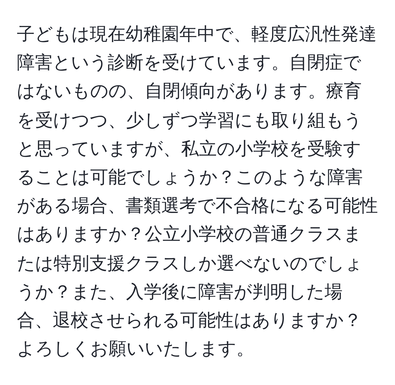 子どもは現在幼稚園年中で、軽度広汎性発達障害という診断を受けています。自閉症ではないものの、自閉傾向があります。療育を受けつつ、少しずつ学習にも取り組もうと思っていますが、私立の小学校を受験することは可能でしょうか？このような障害がある場合、書類選考で不合格になる可能性はありますか？公立小学校の普通クラスまたは特別支援クラスしか選べないのでしょうか？また、入学後に障害が判明した場合、退校させられる可能性はありますか？よろしくお願いいたします。