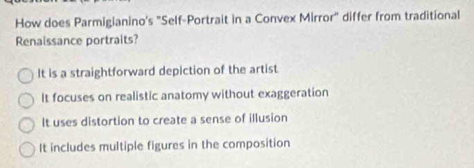 How does Parmigianino's "Self-Portrait in a Convex Mirror" differ from traditional
Renaissance portraits?
It is a straightforward depiction of the artist
It focuses on realistic anatomy without exaggeration
It uses distortion to create a sense of illusion
It includes multiple figures in the composition