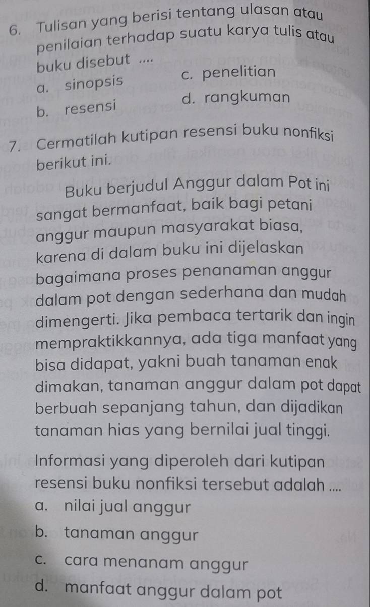 Tulisan yang berisi tentang ulasan atau
penilaian terhadap suatu karya tulis atau
buku disebut ....
a. sinopsis c. penelitian
d. rangkuman
b. resensi
7. Cermatilah kutipan resensi buku nonfiksi
berikut ini.
Buku berjudul Anggur dalam Pot ini
sangat bermanfaat, baik bagi petani
anggur maupun masyarakat biasa,
karena di dalam buku ini dijelaskan
bagaimana proses penanaman anggur
dalam pot dengan sederhana dan mudah
dimengerti. Jika pembaca tertarik dan ingin
mempraktikkannya, ada tiga manfaat yang
bisa didapat, yakni buah tanaman enak
dimakan, tanaman anggur dalam pot dapat
berbuah sepanjang tahun, dan dijadikan
tanaman hias yang bernilai jual tinggi.
Informasi yang diperoleh dari kutipan
resensi buku nonfiksi tersebut adalah ....
a. nilai jual anggur
b. tanaman anggur
c. cara menanam anggur
d. manfaat anggur dalam pot