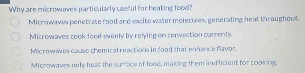 Why are microwaves particularly useful for heating food?
Microwaves penetrate food and excite water molecules, generating heat throughout.
Microwaves cook food evenly by relying on convection currents.
Microwaves cause chemical reactions in food that enhance flavor.
Microwaves only heat the surface of food, making them inefficient for cooking.