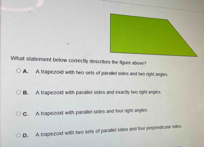 What statement below correctly describes the figure above?
A. A trapezoid with two sets of parallel sides and two right angles.
B. A trapezoid with parallel sides and exactly two right angles.
C. A trapezoid with parallel sides and four right angles.
D. A trapezoid with two sets of parallel sides and four perpendicular sides.