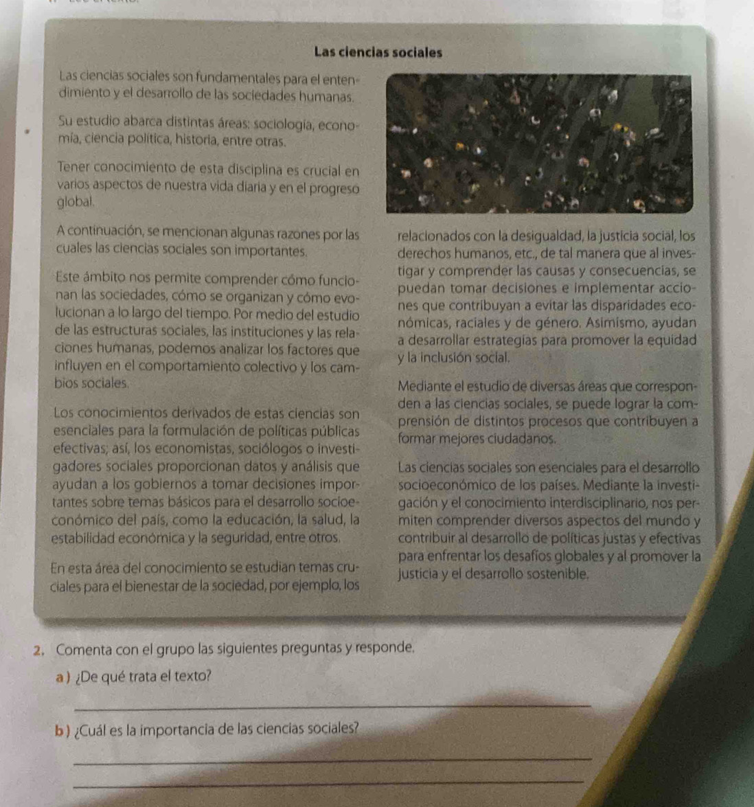 Las ciencias sociales
Las ciencias sociales son fundamentales para el enten
dimiento y el desarrollo de las sociedades humanas.
Su estudio abarca distintas áreas: sociología, econo-
mía, ciencia política, historia, entre otras.
Tener conocimiento de esta disciplina es crucial en
varios aspectos de nuestra vida diaría y en el progreso
global.
A continuación, se mencionan algunas razones por las relacionados con la desigualdad, la justicia social, los
cuales las ciencias sociales son importantes. derechos humanos, etc., de tal manera que al inves-
Este ámbito nos permite comprender cómo funcio- tigar y comprender las causas y consecuencias, se
puedan tomar decisiones e implementar accio-
nan las sociedades, cómo se organizan y cómo evo- nes que contribuyan a evitar las disparidades eco-
lucionan a lo largo del tiempo. Por medio del estudio rnómicas, raciales y de género. Asimismo, ayudan
de las estructuras sociales, las instituciones y las rela- a desarrollar estrategías para promover la equidad
ciones humanas, podemos analizar los factores que y la inclusión social.
influyen en el comportamiento colectivo y los cam-
bios sociales.  Mediante el estudio de diversas áreas que correspon-
den a las ciencias sociales, se puede lograr la com-
Los conocimientos derivados de estas ciencías son
esenciales para la formulación de políticas públicas prensión de distintos procesos que contribuyen a
formar mejores ciudadanos.
efectivas; así, los economistas, sociólogos o investi-
gadores sociales proporcionan datos y análisis que Las ciencias sociales son esenciales para el desarrollo
ayudan a los gobiernos a tomar decisiones impor- socioeconómico de los países. Mediante la investi-
tantes sobre temas básicos para el desarrollo socioe- gación y el conocimiento interdisciplinario, nos per
conómico del país, como la educación, la salud, la miten comprender diversos aspectos del mundo y
estabilidad económica y la seguridad, entre otros. contribuir al desarrollo de políticas justas y efectivas
En esta área del conocimiento se estudian temas cru- para enfrentar los desafíos globales y al promover la
ciales para el bienestar de la sociedad, por ejemplo, los justicia y el desarrollo sostenible.
2. Comenta con el grupo las siguientes preguntas y responde.
a) ¿De qué trata el texto?
_
b ) ¿Cuál es la importancia de las ciencias sociales?
_
_