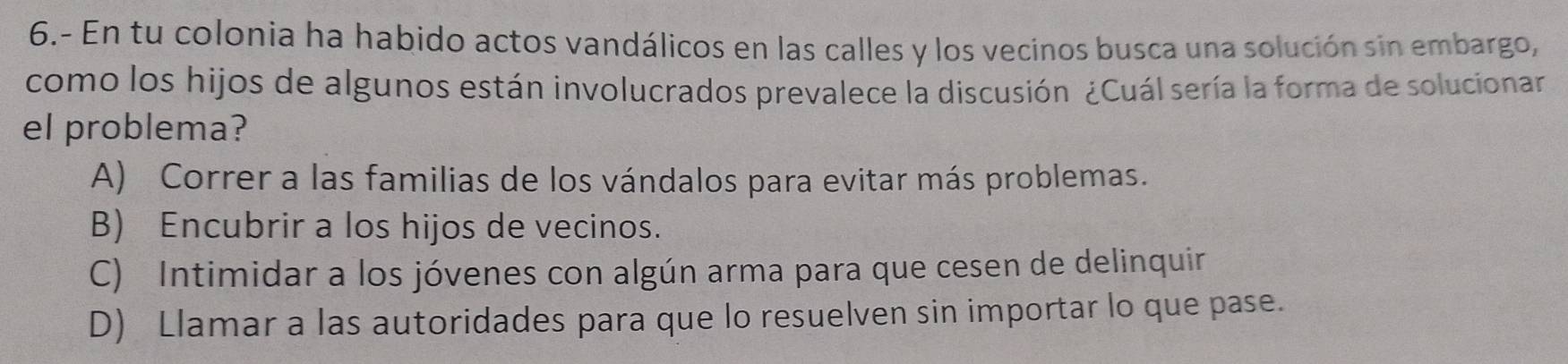 6.- En tu colonia ha habido actos vandálicos en las calles y los vecinos busca una solución sin embargo,
como los hijos de algunos están involucrados prevalece la discusión ¿Cuál sería la forma de solucionar
el problema?
A) Correr a las familias de los vándalos para evitar más problemas.
B) Encubrir a los hijos de vecinos.
C) Intimidar a los jóvenes con algún arma para que cesen de delinquir
D) Llamar a las autoridades para que lo resuelven sin importar lo que pase.