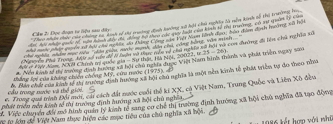 Theo nhận thức của chúng ta, kinh tế thị trường định hưởng xã hội chủ nghĩa là nền kinh tế thị trường hiệ,
đại, hội nhập quốc tế, vận hành đẩy đủ, đồng bộ theo các quy luật của kinh tế thị trường, có sự quản lý của
Câu 2: Đọc đoạn tư liệu sau đây:
nhà nước pháp quyền xã hội chủ nghĩa, do Đảng Cộng sản Việt Nam lãnh đạo; bảo đảm định hướng xã hội
chủ nghĩa, nhăm mục tiêu "dân giàu, nước mạnh, dân chủ, công bằng, văn minh.'
(Nguyễn Phú Trọng, Một số vấn đề lí luận và thực tiễn về chủ nghĩa xã hội và con đường đi lên chủ nghĩa xã
hội ở Việt Nam, NXB Chính trị quốc gia - Sự thật, Hà Nội, 20022, tr. 25-26 ).
a. Nền kinh tế thị trường định hướng xã hội chủ nghĩa được Việt Nam hình thành và phát triển ngay sau
b. Bản chất của kinh tế thị trường định hướng xã hội chủ nghĩa là một nền kinh tế phát triển tự do theo như
thắng lợi của kháng chiển chống Mỹ, cứu nước (1975).
c. Trong quá trình Đôi mới, cải cách đất nước cuối thế ki XX, cả Việt Nam, Trung Quốc và Liên Xô đều
cầu trong nước và thế giới.
d. Việc chuyển đổi mô hình quản lý kinh tế sang cơ chế thị trường định hướng xã hội chủ nghĩa đã tạo động phát triển nền kinh tế thị trường định hướng xã hội chủ nghĩa.
rc to lớn đễ Việt Nam thực hiện các mục tiêu của chủ nghĩa xã hội.
1986 kết hợp với nhĩ