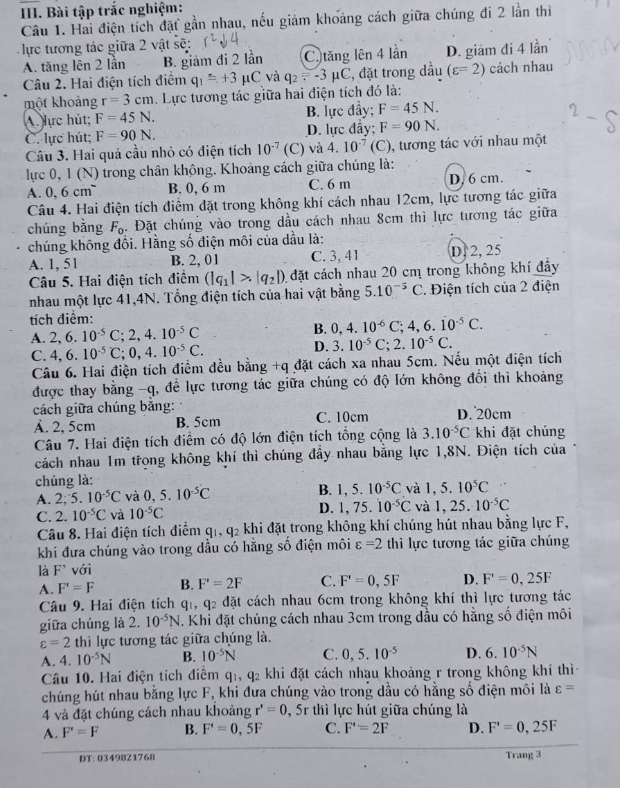 Bài tập trắc nghiệm:
Câu 1. Hai điện tích đặt gần nhau, nếu giảm khoảng cách giữa chúng đi 2 lần thì
lực tương tác giữa 2 vật sẽ:
A. tăng lên 2 lần B. giảm đi 2 lần C. tăng lên 4 lần D. giảm đi 4 lần
Câu 2. Hai điện tích điểm q_1=+3 ' C và q_2=-3mu C , đặt trong dầu (varepsilon =2) cách nhau
một khoảng r=3cm. Lực tương tác giữa hai điện tích đó là:
A. lực hút; F=45N. B. lực đầy; F=45N.
C. lực hút; F=90N. D. lực đầy; F=90N.
Câu 3. Hai quả cầu nhỏ có điện tích 10^(-7) (C) và 4.10^(-7)(C) , tương tác với nhau một
lực 0, 1 (N) trong chân không. Khoảng cách giữa chúng là:
A. 0,6cm^- B. 0, 6 m C. 6 m D. 6 cm.
Câu 4. Hai điện tích điểm đặt trong không khí cách nhau 12cm, lực tương tác giữa
chúng bằng F_0. Đặt chúng vào trong dầu cách nhau 8cm thì lực tương tác giữa
chúng không đổi. Hằng số điện môi của dầu là:
A. 1, 51 B. 2, 01 C. 3, 41
D.2, 25
Câu 5. Hai điện tích điểm (|q_1|>|q_2|) 1  đặt cách nhau 20 cm trong không khí đây
nhau một lực 41,4N. Tổng điện tích của hai vật bằng 5.10^(-5)C C. Điện tích của 2 điện
tích điểm:
A. 2,6.10^(-5)C;2,4.10^(-5)C B. 0,4.10^(-6)C;4,6.dot 10^(-5)C.
C. 4,6.10^(-5)C;0,4.10^(-5)C.
D. 3.10^(-5)C;2.10^(-5)C.
Câu 6. Hai điện tích điểm đều bằng +q đặt cách xa nhau 5cm. Nếu một điện tích
được thay bằng -q, để lực tương tác giữa chúng có độ lớn không đổi thì khoảng
cách giữa chúng bắng: D. 20cm
A. 2, 5cm B. 5cm C. 10cm
Câu 7. Hai điện tích điểm có độ lớn điện tích tổng cộng là 3.10^(-5)C khi đặt chúng
cách nhau 1m trọng không khí thì chúng đẩy nhau bằng lực 1,8N. Điện tích của
chúng là:
A. 2;5.10^(-5)C và 0,5.10^(-5)C B. 1,5.10^(-5)C và 1,5.10^5C
C. 2.10^(-5)C và 10^(-5)C D. 1,75.dot 10^(-5)C và 1,25.10^(-5)C
Câu 8. Hai điện tích điểm q_1,q_2 khi đặt trong không khí chúng hút nhau bằng lực F,
khi đưa chúng vào trong dầu có hằng số điện môi varepsilon =2 thì lực tương tác giữa chúng
là F^(^,) với
A. F'=F B. F'=2F C. F'=0,5F D. F'=0,25F
Câu 9. Hai điện tích q_1,q_2 da t cách nhau 6cm trong không khí thì lực tương tác
giữa chúng là 2. 10^(-5)N. Khi đặt chúng cách nhau 3cm trong dầu có hằng số điện môi
varepsilon =2 thì lực tương tác giữa chúng là.
A. 4 10^(-5)N B. 10^(-5)N
C. 0,5.10^(-5) D. 6.10^(-5)N
Câu 10. Hai điện tích điểm q_1,q_2 khi đặt cách nhạu khoảng r trong không khí thì
chúng hút nhau bằng lực F, khi đưa chúng vào trong dầu có hằng số điện môi là varepsilon =
4 và đặt chúng cách nhau khoảng r'=0 , 5r thì lực hút giữa chúng là
A. F'=F B. F'=0,5F C. F'=2F D. F'=0,25F
ĐT: 0349821768 Trang 3