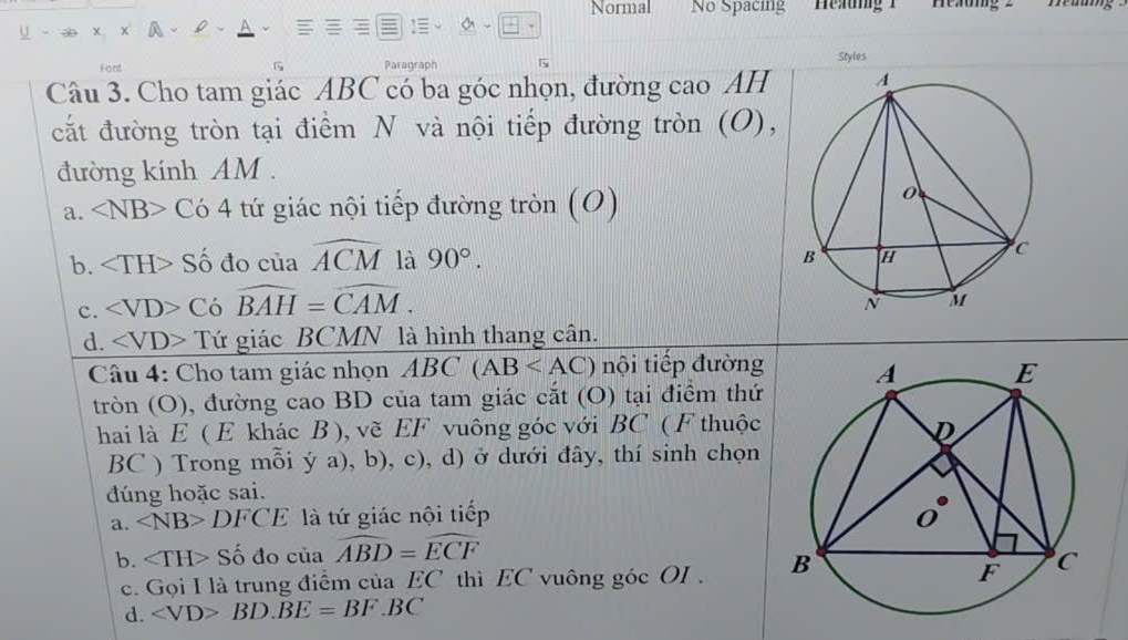 Normal No Spacing Heang 1 Heaung 2
Styles
Font Paragraph 5
Câu 3. Cho tam giác ABC có ba góc nhọn, đường cao AH 
cắt đường tròn tại điểm N và nội tiếp đường tròn (O),
đường kính AM.
a. ∠ NB>C64 tứ giác nội tiếp đường tròn (O)
b. Số đo của widehat ACM là 90°.
c. ∠ VD>C a widehat BAH=widehat CAM.
d. ∠ VD> Tứ giác BCMN là hình thang cân.
Câu 4: Cho tam giác nhọn ABC(AB nội tiếp đường
tròn (O), đường cao BD của tam giác cắt (O) tại điểm thứ
hai là E ( E khác B ), vẽ EF vuông góc với BC ( F thuộc
BC ) Trong mỗi ya),b),c) ), d) ở dưới đây, thí sinh chọn
dúng hoặc sai.
a. DFCE là tứ giác nội tiếp
b. ∠ TH> Số đo của widehat ABD=widehat ECF
c. Gọi I là trung điểm của EC thì EC vuông góc OI .
d. BD.BE=BF.BC