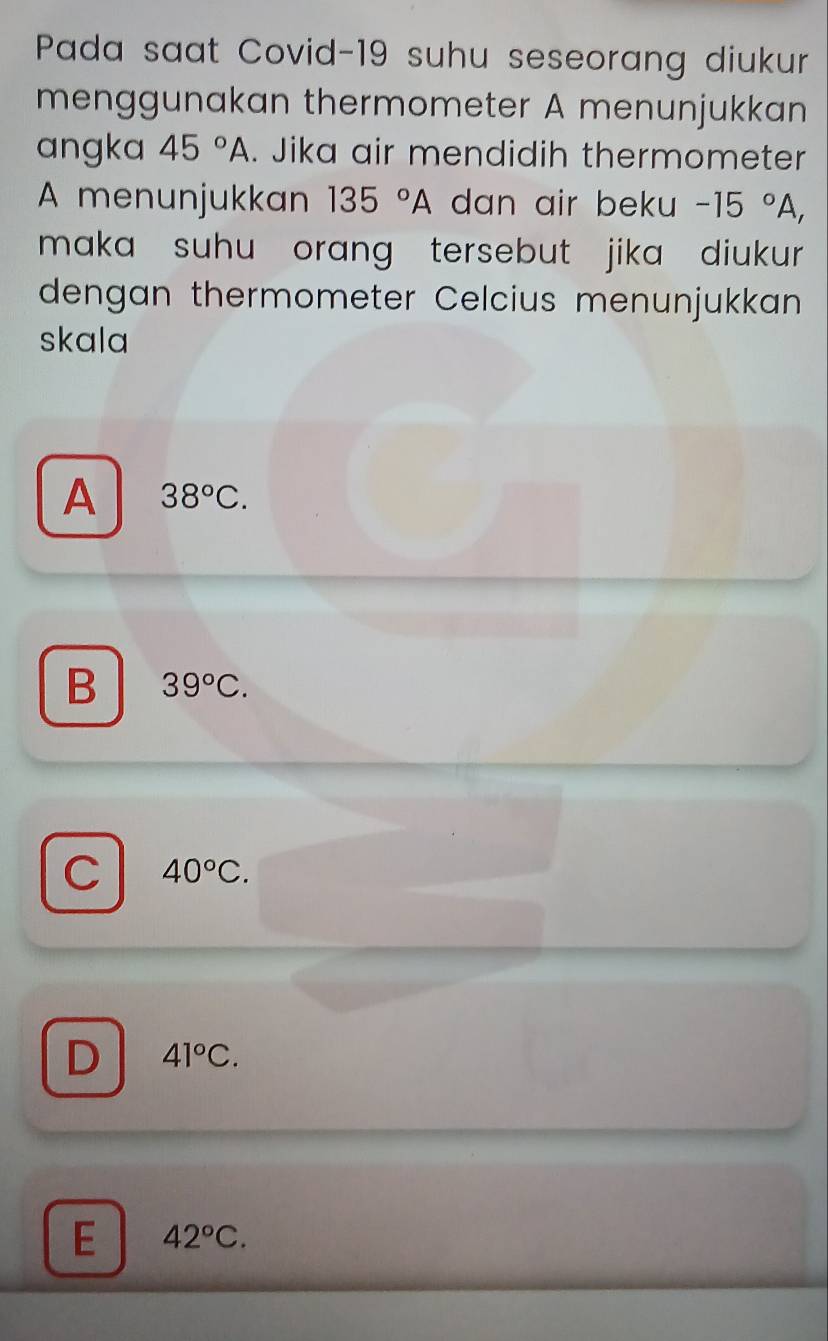 Pada saat Covid-19 suhu seseorang diukur
menggunakan thermometer A menunjukkan
angka 45°A. Jika air mendidih thermometer
A menunjukkan 135°A dan air beku -15°A, 
maka suhu orang tersebut jika diukur .
dengan thermometer Celcius menunjukkan
skala
A 38°C.
B 39°C.
C 40°C.
D 41°C.
E 42°C.