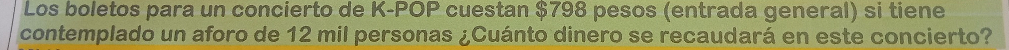 Los boletos para un concierto de K-POP cuestan $798 pesos (entrada general) si tiene 
contemplado un aforo de 12 mil personas ¿Cuánto dinero se recaudará en este concierto?