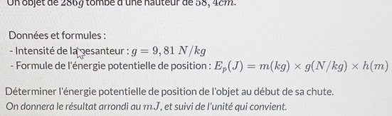 On objet de 286g tombé d'une nauteur de 58, 4cm. 
Données et formules : 
- Intensité de la pesanteur : g=9,81N/kg
- Formule de l'énergie potentielle de position : E_p(J)=m(kg)* g(N/kg)* h(m)
Déterminer l'énergie potentielle de position de l'objet au début de sa chute. 
On donnera le résultat arrondi au m.J, et suivi de l'unité qui convient.