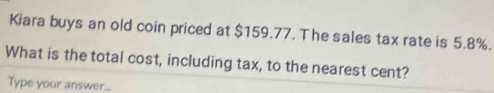 Kiara buys an old coin priced at $159.77. The sales tax rate is 5.8%. 
What is the total cost, including tax, to the nearest cent? 
Type your answer...