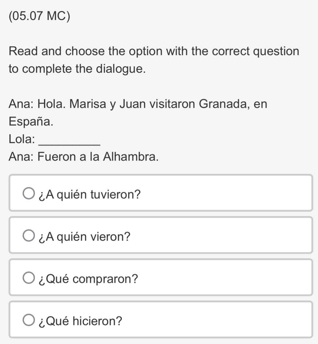 (05.07 MC) 
Read and choose the option with the correct question 
to complete the dialogue. 
Ana: Hola. Marisa y Juan visitaron Granada, en 
España. 
Lola:_ 
Ana: Fueron a la Alhambra. 
¿A quién tuvieron? 
¿A quién vieron? 
¿Qué compraron? 
¿Qué hicieron?