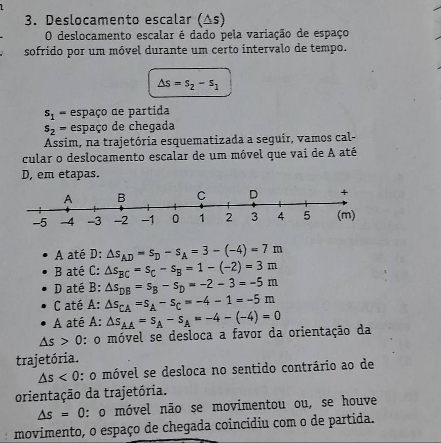 Deslocamento escalar (△s)
O deslocamento escalar é dado pela variação de espaço
sofrido por um móvel durante um certo intervalo de tempo.
△ s=s_2-s_1
s_1= espaço de partida
s_2= espaço de chegada
Assim, na trajetória esquematizada a seguir, vamos cal-
cular o deslocamento escalar de um móvel que vai de A até
D, em etapas.
A até D: △ s_AD=s_D-s_A=3-(-4)=7m
B até C: △ s_BC=s_C-s_B=1-(-2)=3m
D até B: △ s_DB=s_B-s_D=-2-3=-5m
C até A: △ s_CA=s_A-s_C=-4-1=-5m
A até A: △ s_AA=s_A-s_A=-4-(-4)=0
△ s>0 : o móvel se desloca a favor da orientação da
trajetória.
△ s<0</tex> : o móvel se desloca no sentido contrário ao de
orientação da trajetória.
△ s=0 : o móvel não se movimentou ou, se houve
movimento, o espaço de chegada coincidiu com o de partida.