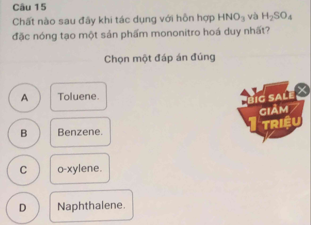 Chất nào sau đây khi tác dụng với hồn hợp HNO_3 và H_2SO_4
đặc nóng tạo một sản phẩm mononitro hoá duy nhất?
Chọn một đáp án đúng
A Toluene.
BIGSALE
giảm
TRIệu
B Benzene.
C o-xylene.
D Naphthalene.