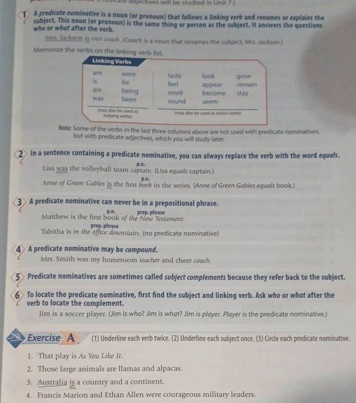 redicate adjectives will be studied in Unit 7.) 
1 A predicate nominative is a noun (or pronoun) that follows a linking verb and renomes or explains the 
subject. This noun (or pronoun) is the same thing or person as the subject. It answers the questions 
who or what after the verb. 
Mrs. Jackson is our coach. (Coach is a noun that renames the subject, Mrs. Jackson.) 
Memorize the verbs on the linking verb list. 
Note: Some of the verbs in the last three columns above are not used with predicate nominatives, 
but with predicate adjectives, which you will study later. 
2 In a sentence containing a predicate nominative, you can always replace the verb with the word equals. 
p.n. 
Lisa was the volleyball team captain. (Lisa equals captain.) 
p.n. 
Anne of Green Gables is the first book in the series. (Anne of Green Gables equals book.) 
3 A predicate nominative can never be in a prepositional phrase. 
p.n. prep. phrase 
Matthew is the first book of the New Testament. 
prep. phrase 
Tabitha is in the office downstairs. (no predicate nominative) 
4 A predicate nominative may be compound. 
Mrs. Smith was my homeroom teacher and cheer coach. 
5Predicate nominatives are sometimes called subject complements because they refer back to the subject. 
6 To locate the predicate nominative, first find the subject and linking verb. Ask who or what after the 
verb to locate the complement. 
Jim is a soccer player. (Jim is who? Jim is what? Jim is player. Player is the predicate nominative.) 
Exercise A (1) Underline each verb twice. (2) Underline each subject once. (3) Circle each predicate nominative. 
1. That play is As You Like It. 
2. Those large animals are llamas and alpacas. 
3. Australia is a country and a continent. 
4. Francis Marion and Ethan Allen were courageous military leaders.