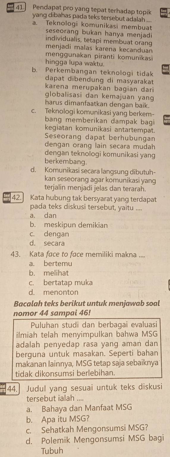 Pendapat pro yang tepat terhadap topik
yang dibahas pada teks tersebut adalah ....
a. Teknologi komunikasi membuat
seseorang bukan hanya menjadi
individualis, tetapi membuat orang
mēnjadi malas karena kecanduan
menggunakan piranti komunikasi
hingga lupa waktu.
b. Perkembangan teknologi tidak
dapat dibendung di masyarakat
karena merupakan bagian dari
globalisasi dan kemajuan yang
harus dimanfaatkan dengan baik.
c. Teknologi komunikasi yang berkem-
bang memberikan dampak bagi
kegiatan komunikasi antartempat.
Seseorang dapat berhubungan
dengan orang lain secara mudah
dengan teknologi komunikasi yang
berkembang.
d. Komunikasi secara langsung dibutuh-
kan seseorang agar komunikasi yang
terjalin menjadi jelas dan terarah.
42. Kata hubung tak bersyarat yang terdapat
pada teks diskusi tersebut, yaitu ....
a. dan
b. meskipun demikian
c. dengan
d. secara
43. Kata face to face memiliki makna ....
a. bertemu
b. melihat
c. bertatap muka
d. menonton
Bacalah teks berikut untuk menjawab soal
nomor 44 sampai 46!
Puluhan studi dan berbagai evaluasi
ilmiah telah menyimpulkan bahwa MSG
adalah penyedap rasa yang aman dan
berguna untuk masakan. Seperti bahan
makanan lainnya, MSG tetap saja sebaiknya
tidak dikonsumsi berlebihan.
44. Judul yang sesuai untuk teks diskusi
tersebut ialah ....
a. Bahaya dan Manfaat MSG
b. Apa itu MSG?
c. Sehatkah Mengonsumsi MSG?
d. Polemik Mengonsumsi MSG bagi
Tubuh