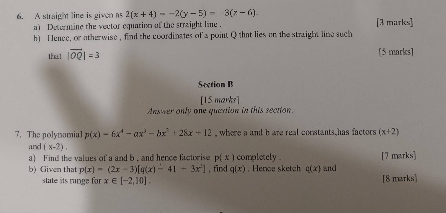 A straight line is given as 2(x+4)=-2(y-5)=-3(z-6). 
a) Determine the vector equation of the straight line . [3 marks] 
b) Hence, or otherwise , find the coordinates of a point Q that lies on the straight line such 
that |vector OQ|=3
[5 marks] 
Section B 
[15 marks] 
Answer only one question in this section. 
7. The polynomial p(x)=6x^4-ax^3-bx^2+28x+12 , where a and b are real constants,has factors (x+2)
and (x-2). 
a) Find the values of a and b , and hence factorise p(x) completely . [7 marks] 
b) Given that p(x)=(2x-3)[q(x)-41+3x^3] , find q(x). Hence sketch q(x) and 
state its range for x∈ [-2,10]. [8 marks]