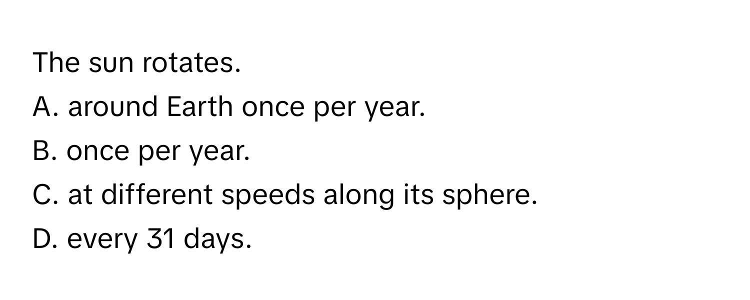 The sun rotates.
A. around Earth once per year.
B. once per year.
C. at different speeds along its sphere.
D. every 31 days.