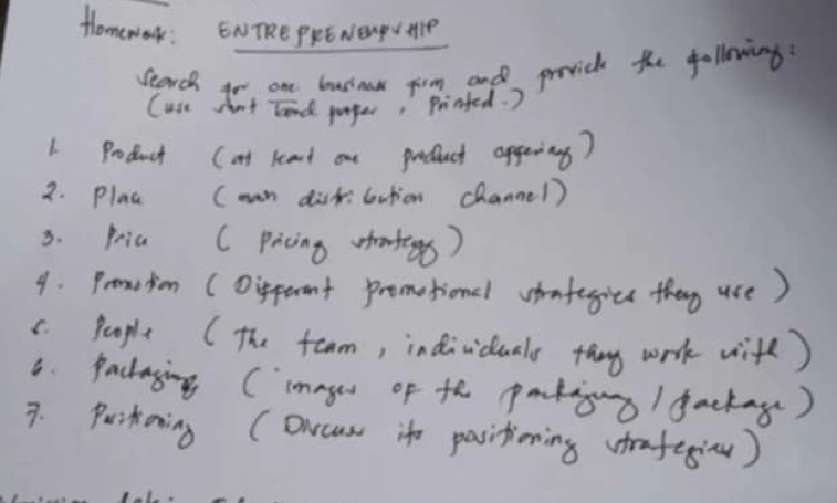 Homework: ENTRE PRE NENDU HIP 
Search io one businaw firm and prvich the following 
Cuse shont tand purger, Printed. ) 
1. Product (at keand one prduct apgeing? 
2. plac (man dist:bution channe1) 
3. pria ( Picing) 
4. Pronction (Oipeent promotionl hmtegicc they use) 
C. People ( The toam, individuals thng work wite) 
6 Packaying (ineges of th patiguo/ gackag) 
7. Puikoning (Orcus ite pasitioning rafegi)