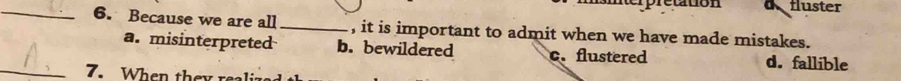 ettion dfluster
_6. Because we are all _, it is important to admit when we have made mistakes.
a. misinterpreted b. bewildered c. flustered d. fallible
_7. When they realiz