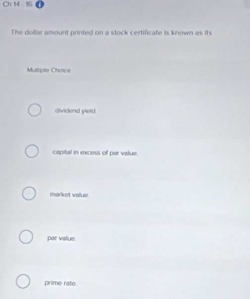 Ch 14 16
The dollar amount printed on a stock certificate is known as its
Multiple Choice
dividend yield
capital in excess of par value.
market value.
par value.
prime rate.