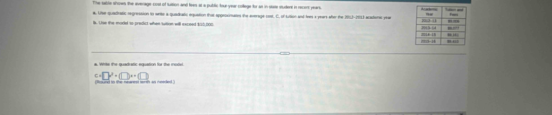 The table shows the average cost of tuition and fees at a public four-year college for an in-state student in recent years. 
a. Use quadratic regression to write a quadratic equation that approximates the average cost, C, of tuition and fees x years after the 2012-2013 academic year
b. Use the model to predict when tuision will exceed $10,000.
c=□ x^2+(□ )x+(□ )
(Round to the nearest tenth as needed.