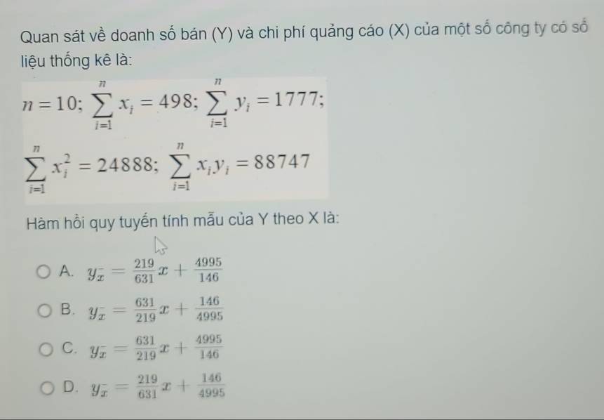 Quan sát về doanh số bán (Y) và chi phí quảng cáo (X) của một số công ty có số
liệu thống kê là:
n=10; sumlimits _(i=1)^nx_i=498; sumlimits _(i=1)^ny_i=1777;
sumlimits _(i=1)^nx_i^(2=24888; sumlimits _(i=1)^nx_i)y_i=88747
Hàm hồi quy tuyến tính mẫu của Y theo X là:
A. y_x^(-=frac 219)631x+ 4995/146 
B. y_x= 631/219 x+ 146/4995 
C. y_x= 631/219 x+ 4995/146 
D. y_x= 219/631 x+ 146/4995 