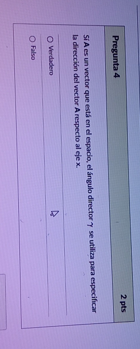 Pregunta 4
Sí A es un vector que está en el espacio, el ángulo director γ se utiliza para especificar
la dirección del vector A respecto al eje x.
Verdadero
Falso