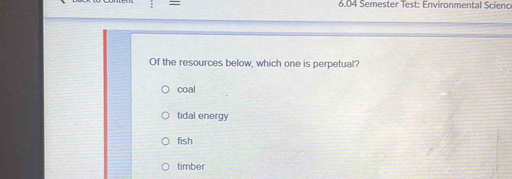 = 6.04 Semester Test: Environmental Scienc
Of the resources below, which one is perpetual?
coal
tidal energy
fish
timber