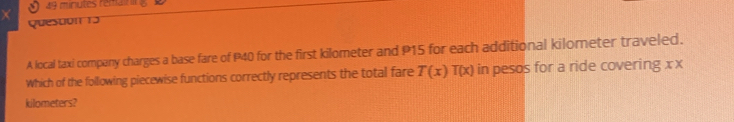 minutes remain 
Quesuon 13 
A local taxi company charges a base fare of P40 for the first kilometer and P15 for each additional kilometer traveled. 
Which of the following piecewise functions correctly represents the total fare T(x)T(x) in pesos for a ride covering x x
kilometers?